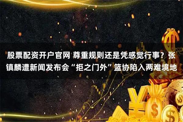 股票配资开户官网 尊重规则还是凭感觉行事？张镇麟遭新闻发布会“拒之门外”篮协陷入两难境地