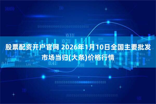 股票配资开户官网 2026年1月10日全国主要批发市场当归(大条)价格行情