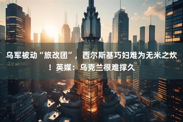 乌军被动“旅改团”，西尔斯基巧妇难为无米之炊！英媒：乌克兰很难撑久