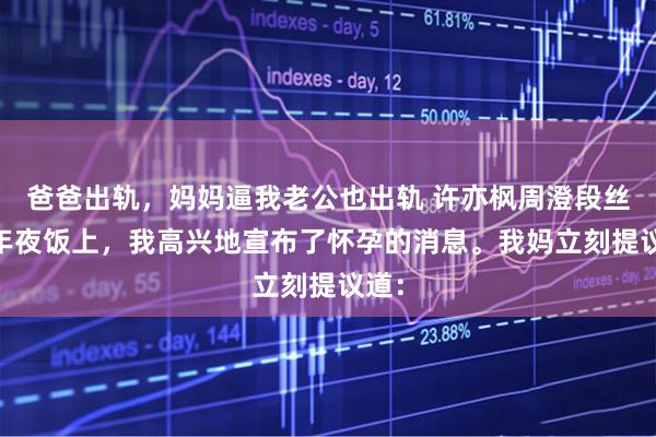 爸爸出轨，妈妈逼我老公也出轨 许亦枫周澄段丝丝 年夜饭上，我高兴地宣布了怀孕的消息。我妈立刻提议道：