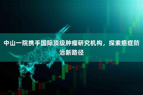 中山一院携手国际顶级肿瘤研究机构，探索癌症防治新路径